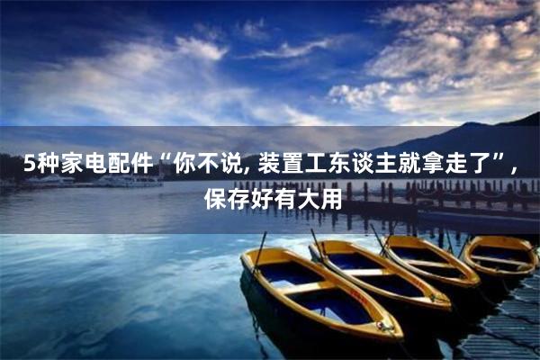 5种家电配件“你不说, 装置工东谈主就拿走了”, 保存好有大用