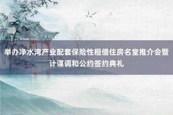 举办净水湾产业配套保险性租借住房名堂推介会暨计谋调和公约签约典礼