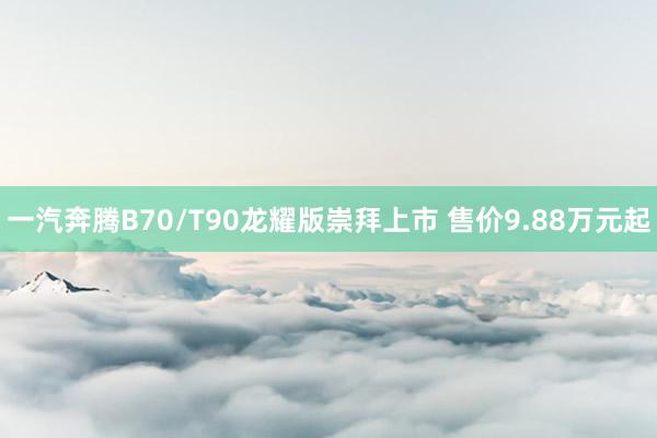 一汽奔腾B70/T90龙耀版崇拜上市 售价9.88万元起