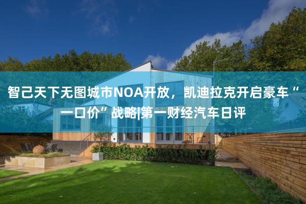 智己天下无图城市NOA开放，凯迪拉克开启豪车“一口价”战略|第一财经汽车日评