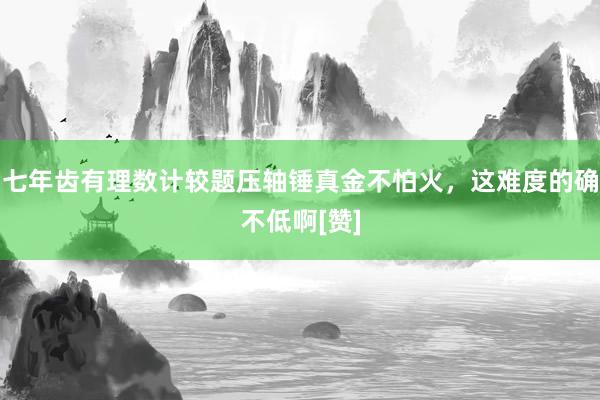 七年齿有理数计较题压轴锤真金不怕火，这难度的确不低啊[赞]