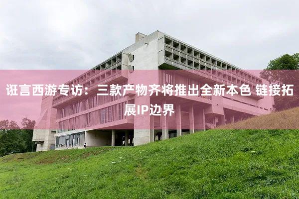 诳言西游专访：三款产物齐将推出全新本色 链接拓展IP边界