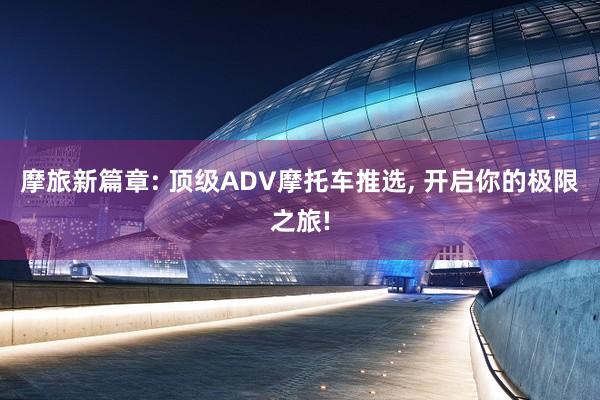 摩旅新篇章: 顶级ADV摩托车推选, 开启你的极限之旅!