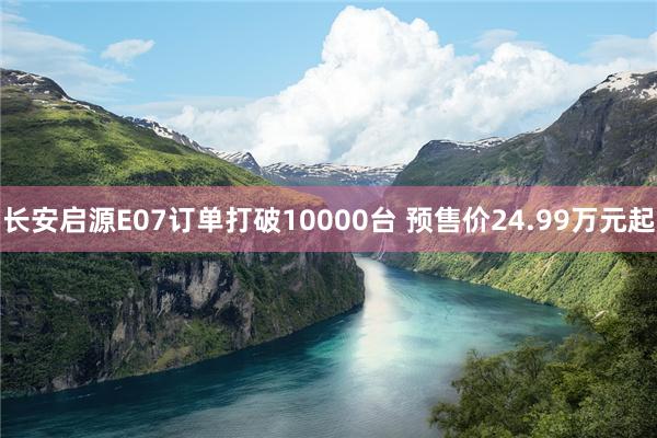 长安启源E07订单打破10000台 预售价24.99万元起