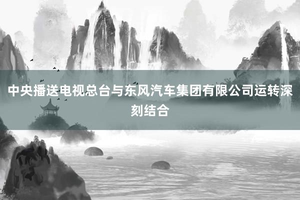 中央播送电视总台与东风汽车集团有限公司运转深刻结合