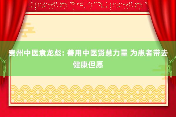 贵州中医袁龙彪: 善用中医贤慧力量 为患者带去健康但愿