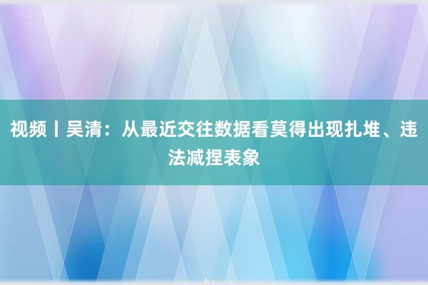 视频丨吴清：从最近交往数据看莫得出现扎堆、违法减捏表象