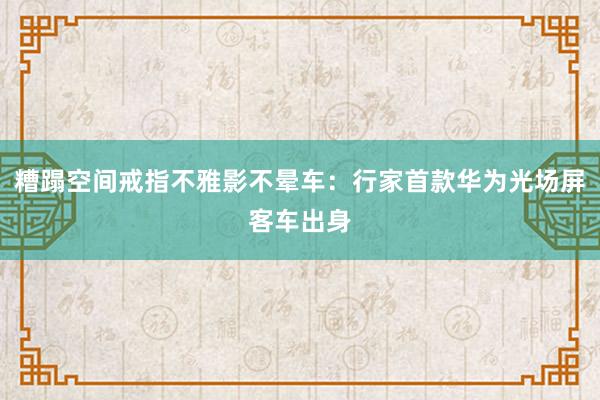 糟蹋空间戒指不雅影不晕车：行家首款华为光场屏客车出身