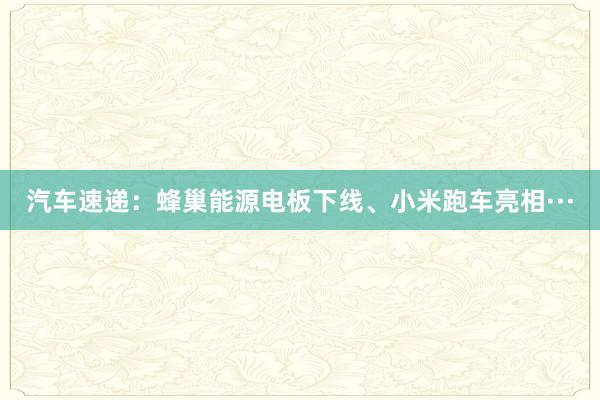 汽车速递：蜂巢能源电板下线、小米跑车亮相···