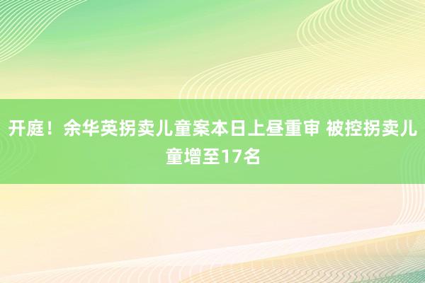 开庭！余华英拐卖儿童案本日上昼重审 被控拐卖儿童增至17名