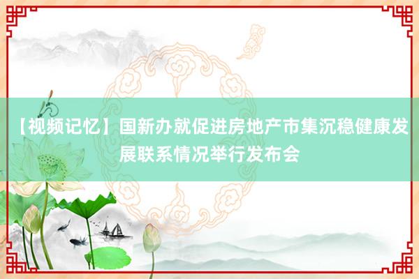 【视频记忆】国新办就促进房地产市集沉稳健康发展联系情况举行发布会