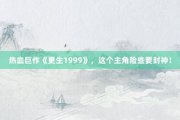 热血巨作《更生1999》，这个主角险些要封神！