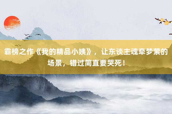 霸榜之作《我的精品小姨》，让东谈主魂牵梦萦的场景，错过简直要哭死！