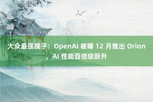 大众最强模子：OpenAI 被曝 12 月推出 Orion，AI 性能百倍级跃升