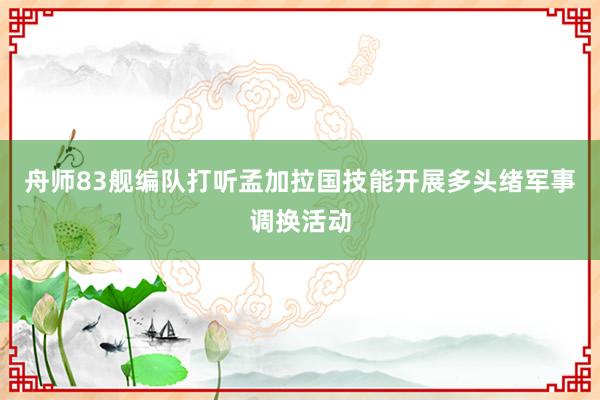 舟师83舰编队打听孟加拉国技能开展多头绪军事调换活动