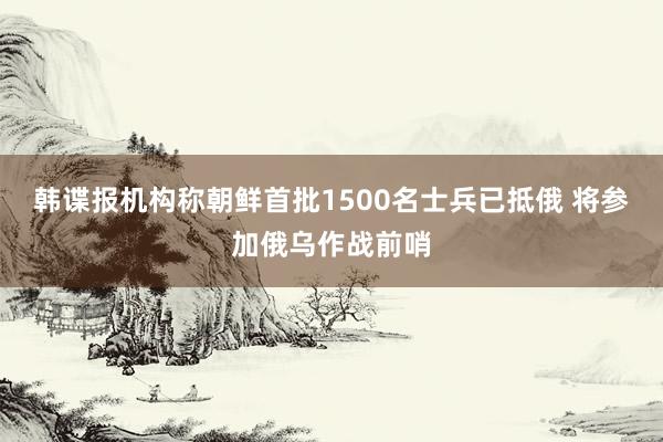 韩谍报机构称朝鲜首批1500名士兵已抵俄 将参加俄乌作战前哨