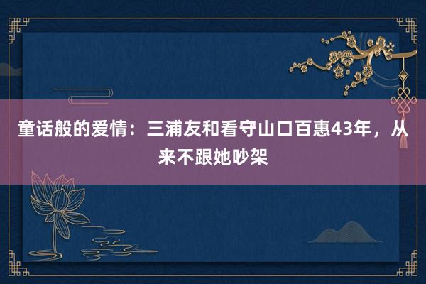 童话般的爱情：三浦友和看守山口百惠43年，从来不跟她吵架