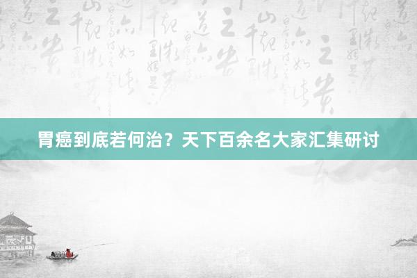 胃癌到底若何治？天下百余名大家汇集研讨