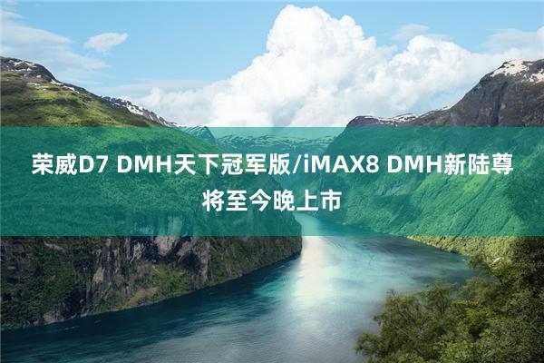 荣威D7 DMH天下冠军版/iMAX8 DMH新陆尊将至今晚上市