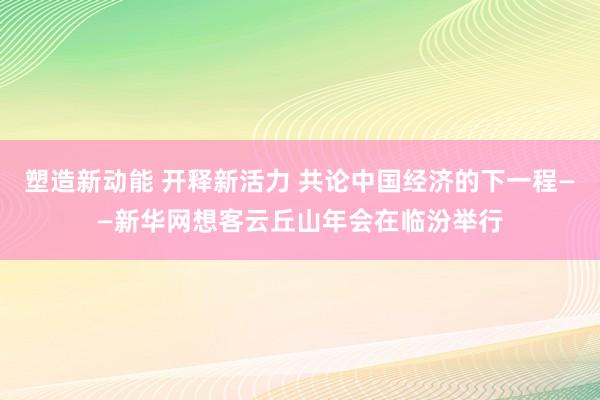 塑造新动能 开释新活力 共论中国经济的下一程——新华网想客云丘山年会在临汾举行