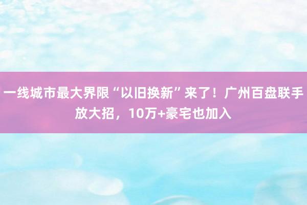 一线城市最大界限“以旧换新”来了！广州百盘联手放大招，10万+豪宅也加入